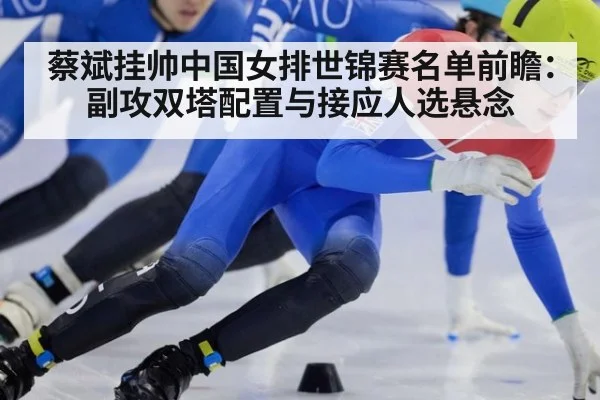 蔡斌挂帅中国女排世锦赛名单前瞻：副攻双塔配置与接应人选悬念